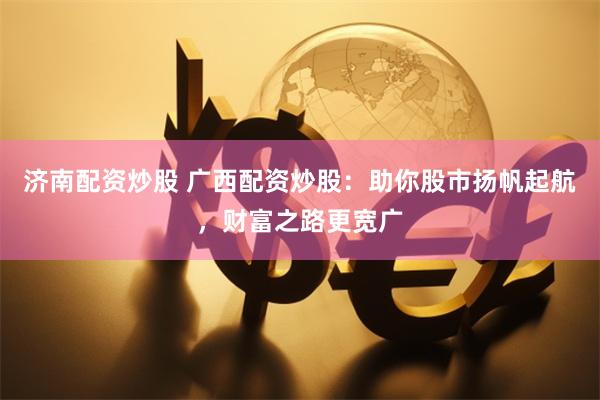 濟(jì)南配資炒股 廣西配資炒股：助你股市揚(yáng)帆起航，財(cái)富之路更寬廣