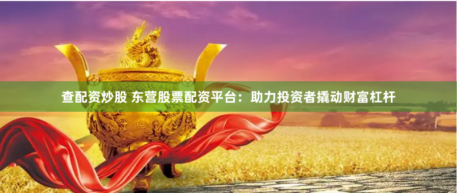查配資炒股 東營股票配資平臺：助力投資者撬動財富杠桿