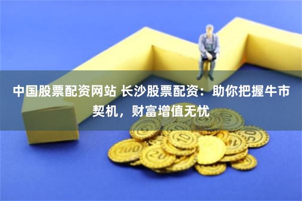 中國股票配資網(wǎng)站 長沙股票配資：助你把握牛市契機，財富增值無憂